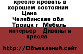 кресло-кровать в хорошем состоянии › Цена ­ 3 000 - Челябинская обл., Троицк г. Мебель, интерьер » Диваны и кресла   
